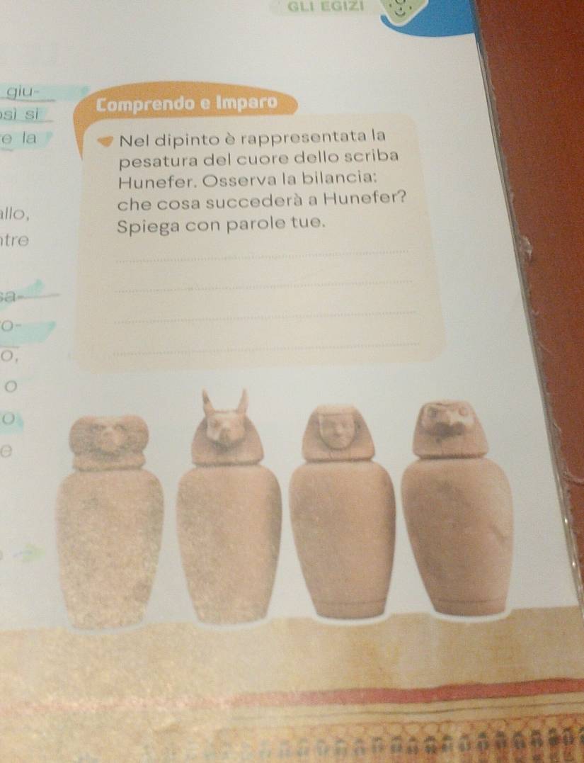 GLI EGIZI 
giu- 
sì sì Comprendo e Imparo 
e la Nel dipinto è rappresentata la 
pesatura del cuore dello scriba 
Hunefer. Osserva la bilancia: 
allo, che cosa succederà a Hunefer? 
Spiega con parole tue. 
_ 
tre 
_ 
_a 
_ 
0- 
○, 
_ 
. 
e