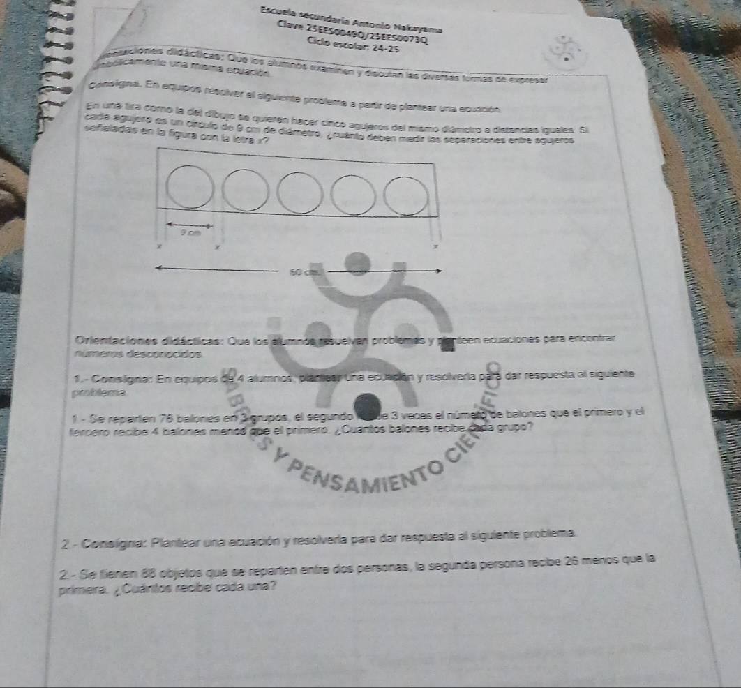 Escuela secundaría Antonio Nakayama 
Clave 25EES0049Q/25EE50073Q 
Ciclo escolar: 24-25 
distaciónes didácticas: Que los alumnos examinen y discutan las diversas formas de expresar 
L oalicamente una misma ecuación 
consigna. En equipos resciver el siguiente problema a parir de plantear una ecuación. 
En una tira cornó la del díbujo se quieren hacér cinco agujeros del mismo diámetro a distancias iquales. Si 
cada agujero es un círculo de 9 cm de diámetro, y cuanto deben medir las separaciones entre agujeros 
señaladas en la figura con la letra x? 
Orientaciones didácticas: Que los alumnos resuelvan problemas y penteen ecuaciones para encontrar 
números desconocidos. 
1. - Conslgna: En equipos de 4 alumnos, plantear una ecuación y resolveria pará dar respuesta al siguiente 
problema 
1 - Se reparten 76 balones en 3 grupos, el segundo lasue 3 veces el númeto de balones que el primero y el 
fercero recibe 4 balones menod que el primero. ¿Cuantos balones recibe cada grupo? 
PENSAMIENTO 
2. - Consigna: Plantear una ecuación y resolverla para dar respuesta al siguiente problema. 
2. - Se fienen 88 objetos que se reparten entre dos personas, la segunda persona recibe 26 menos que la 
primera. ¿Cuántos recbe cada una?