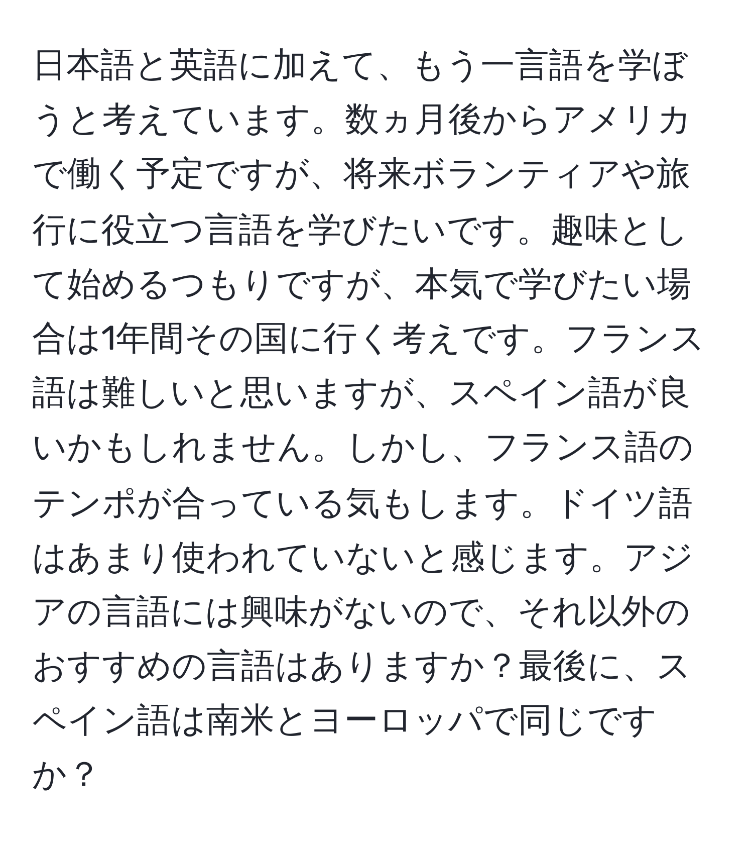 日本語と英語に加えて、もう一言語を学ぼうと考えています。数ヵ月後からアメリカで働く予定ですが、将来ボランティアや旅行に役立つ言語を学びたいです。趣味として始めるつもりですが、本気で学びたい場合は1年間その国に行く考えです。フランス語は難しいと思いますが、スペイン語が良いかもしれません。しかし、フランス語のテンポが合っている気もします。ドイツ語はあまり使われていないと感じます。アジアの言語には興味がないので、それ以外のおすすめの言語はありますか？最後に、スペイン語は南米とヨーロッパで同じですか？