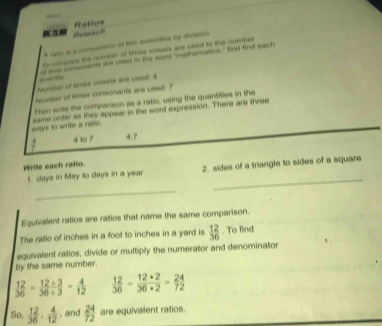 Ratios 
Refeach 
A ratie is a comparison of two quantities by division. 
To compare the number of times vowels are used to the number 
of time consonants are used in the word "mathematics," first find each 
quantity 
Number of times vowels are used: 4 
Number of times consonants are used: 7
Then write the comparison as a ratio, using the quantities in the 
same order as they appear in the word expression. There are three 
ways to write a ratio. 
. 4 to 7 4:7
Write each ratio. 
_ 
1. days in May to days in a year 2. sides of a triangle to sides of a square 
_ 
Equivalent ratios are ratios that name the same comparison. 
The ratio of inches in a foot to inches in a yard is  12/36 . To find 
equivalent ratios, divide or multiply the numerator and denominator 
by the same number.
 12/36 = (12/ 3)/36/ 3 = 4/12   12/36 - 12· 2/36· 2 - 24/72 
So,  12/36 ,  4/12  , and  24/72  are equivalent ratios.