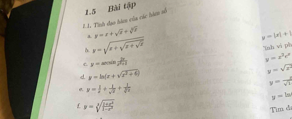 1.5 Bài tập 
1.1. Tính đạo hàm của các hàm số 
a. y=x+sqrt(x)+sqrt[3](x)
b. y=sqrt(x+sqrt x+sqrt x)
y=|x|+|
nh vi ph 
C. y=arcsin  2x/x^2+1 
y=x^2e^x
d. y=ln (x+sqrt(x^2+6))
y=sqrt(x^2)
e. y= 1/x + 1/sqrt(x) + 1/sqrt[3](x) 
y= x/sqrt(1) 
y=ln
f. y=sqrt[3](frac 1+x^3)1-x^3
Tìm đã