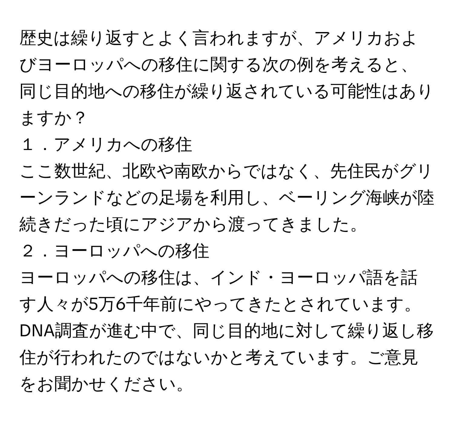 歴史は繰り返すとよく言われますが、アメリカおよびヨーロッパへの移住に関する次の例を考えると、同じ目的地への移住が繰り返されている可能性はありますか？

１．アメリカへの移住  
ここ数世紀、北欧や南欧からではなく、先住民がグリーンランドなどの足場を利用し、ベーリング海峡が陸続きだった頃にアジアから渡ってきました。

２．ヨーロッパへの移住  
ヨーロッパへの移住は、インド・ヨーロッパ語を話す人々が5万6千年前にやってきたとされています。

DNA調査が進む中で、同じ目的地に対して繰り返し移住が行われたのではないかと考えています。ご意見をお聞かせください。
