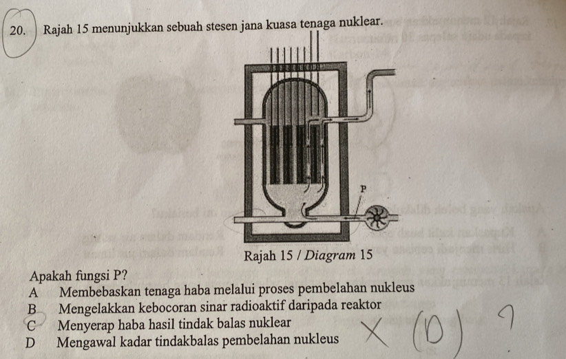 Rajah 15 menunjukkan sebuah stesen jana kuasa tenaga nuklear.
Apakah fungsi P?
A Membebaskan tenaga haba melalui proses pembelahan nukleus
B Mengelakkan kebocoran sinar radioaktif daripada reaktor
C Menyerap haba hasil tindak balas nuklear
D Mengawal kadar tindakbalas pembelahan nukleus