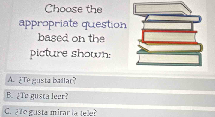 Choose the
appropriate question
based on the
picture shown:
A. ¿Te gusta bailar?
B. ¿Te gusta leer?
C. ¿Te gusta mirar la tele?