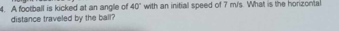 A football is kicked at an angle of 40° with an initial speed of 7 m/s. What is the horizontal 
distance traveled by the ball?
