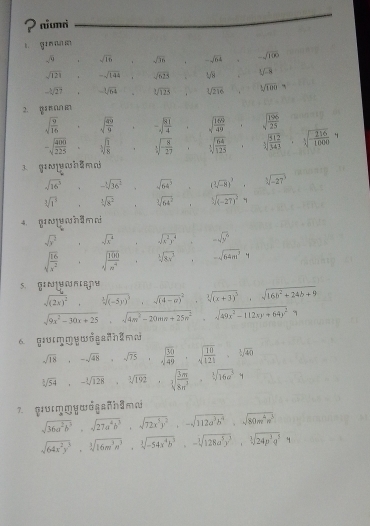 ? numr
gi n nns
sqrt(9) sqrt(16) sqrt(36). -sqrt(64) -sqrt(100)
sqrt(121) -sqrt(144) sqrt(625) sqrt(9) sqrt(3)
-sqrt[3](27) -sqrt[3](64) sqrt[3](125) sqrt[3](216) sqrt[3](100)=
2. gr an m
sqrt(frac 9)16 sqrt(frac 49)9 -sqrt(frac 81)4 sqrt(frac 169)49 sqrt(frac 196)25
-sqrt(frac 400)225 sqrt[3](frac 1)8 sqrt[3](frac 8)27 sqrt[3](frac 64)125 sqrt[3](frac 512)343 sqrt[3](frac 216)1000
1 gín  [ hēn n
sqrt(16^5) -sqrt[3](36^2) sqrt(64^3) (sqrt[3](-8))^2 sqrt[3](-27)
sqrt[3](1^5) sqrt[3](8^2) sqrt[3](64^2) ^circ  sqrt[3]((-27)^2)y
4. gyhâma
sqrt(y^2) sqrt(x^4) sqrt(x^2y^4) -sqrt(y^6)
sqrt(frac 16)x^2 sqrt(10]frac 100)n^4 sqrt[1](8x^5) -sqrt(64m^2)y
s. graeoape
sqrt((2x)^2),sqrt[3]((-5y)^3),sqrt ((4-a))^2, sqrt[3]((x+3)^3),sqrt(16b^2+24b+9)
sqrt(9x^2-30x+25),sqrt(4m^2-20mn+25n^2),sqrt(49x^2-112xy+64y^2)
6 g!urmŋywd sadh 2m
sqrt(18),-sqrt(48),sqrt(75),sqrt(frac 30)49,sqrt(frac 10)121,sqrt[3](40)
sqrt[3](54),-sqrt[3](128),sqrt[3](192),sqrt[3](frac 3m)8n^3,sqrt[3](16a^5)y
7 ṣuηṃywdganhầmm
sqrt(36a^2b^2),sqrt(27a^4b^3),sqrt(72x^5y^2),-sqrt(112a^3b^4),sqrt(80m^4n^3)
sqrt(64x^2y^3),sqrt[3](16m^3n^3),sqrt[3](-54x^4b^3),-sqrt[3](128a^5y^3),sqrt[3](24p^3q^3),1