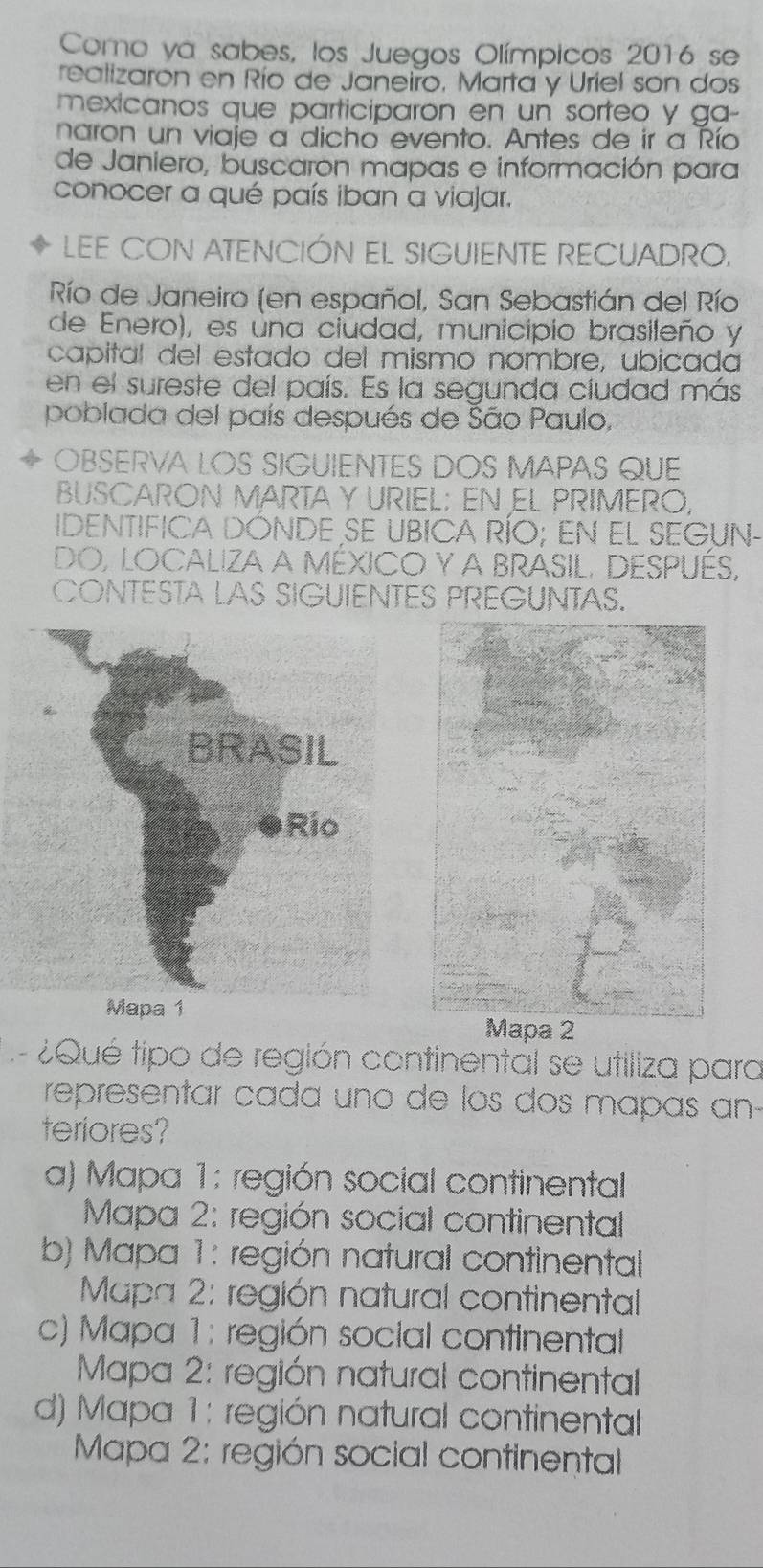 Como ya sabes, los Juegos Olímpicos 2016 se
realizarón en Río de Janeiro, Marta y Uriel son dos
mexicanos que participaron en un sorteo y ga-
naron un viaje a dicho evento. Antes de ir a Río
de Janiero, buscaron mapas e información para
conocer a qué país iban a viajar.
LEE CON ATENCIÓN EL SIGUIENTE RECUADRO.
Río de Janeiro (en español, San Sebastián del Río
de Enero), es úna ciudad, municipio brasileño y
capital del estado del mismo nombre, ubicada
en el sureste del país. Es la segunda ciudad más
poblada del país después de São Paulo,
OBSERVA LOS SIGUIENTES DOS MAPAS QUE
BUSCARON MARTA Y URIEL; EN EL PRIMERO,
IDENTIFICA DÓNDE SE UBICA RÍO; EN EL SEGUN-
DO, LOCALIZA a MéXICO Y A BRASIL. DESPUéS,
CONTESTA LAS SIGUIENTES PREGUNTAS.
Mapa 1
Mapa 2
¿ Qué tipo de región continental se utiliza para
representar cada uno de los dos mapas an-
teriores?
a) Mapa 1: región social continental
* Mapa 2: región social continental
b) Mapa 1: región natural continental
Mapa 2: región natural continental
c) Mapa 1: región social continental
* Mapa 2: región natural continental
d) Mapa 1: región natural continental
Mapa 2: región social continental