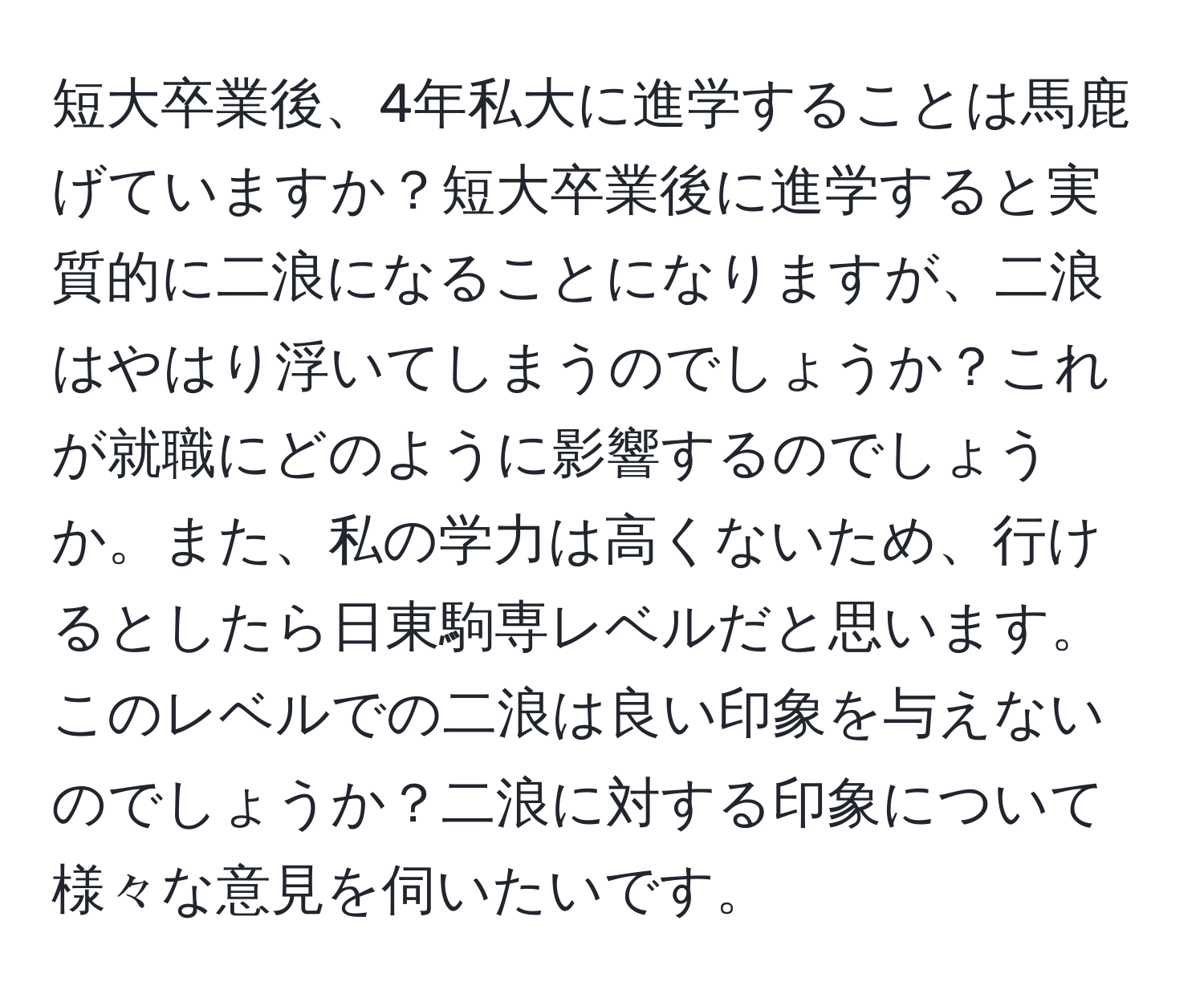 短大卒業後、4年私大に進学することは馬鹿げていますか？短大卒業後に進学すると実質的に二浪になることになりますが、二浪はやはり浮いてしまうのでしょうか？これが就職にどのように影響するのでしょうか。また、私の学力は高くないため、行けるとしたら日東駒専レベルだと思います。このレベルでの二浪は良い印象を与えないのでしょうか？二浪に対する印象について様々な意見を伺いたいです。