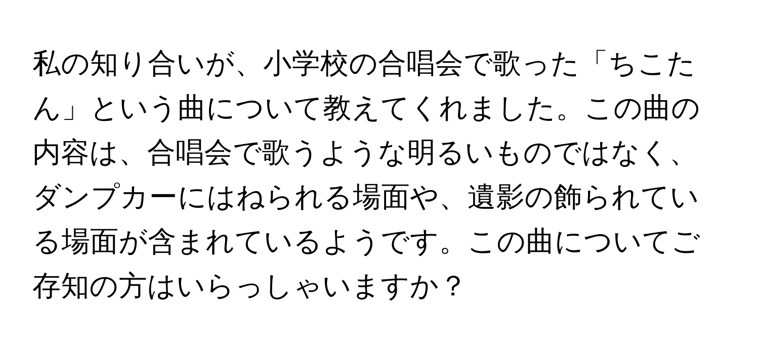 私の知り合いが、小学校の合唱会で歌った「ちこたん」という曲について教えてくれました。この曲の内容は、合唱会で歌うような明るいものではなく、ダンプカーにはねられる場面や、遺影の飾られている場面が含まれているようです。この曲についてご存知の方はいらっしゃいますか？