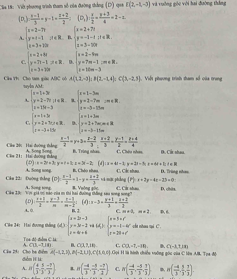 Viết phương trình tham số của đường thẳng (D) qua E(2,-1,-3) và vuông góc với hai đường thắng
(D_1): (x-1)/3 =y-1= (z+2)/2 ;(D_2): x/2 = (y+3)/4 =2-z.
A. beginarrayl x=2-7t y=t-1;t∈ R. z=3+10tendarray. B. beginarrayl x=2+7t y=-1-t;t∈ R. z=3-10tendarray.
C. beginarrayl x=2+8t y=7t-1;t∈ R. z=3+10tendarray. D. beginarrayl x=2-9m y=7m-1;m∈ R. z=10m-3endarray.
Câu 19: Cho tam giác ABC có A(1,2,-3);B(2,-1,4);C(3,-2,5). Viết phương trình tham số của trung
tuyển AM:
A. beginarrayl x=1+3t y=2-7t;t∈ R. z=15t-3endarray. B. beginarrayl x=1-3m y=2-7m;m∈ R. z=-3-15mendarray.
C. beginarrayl x=1+3t y=2+7t,t∈ R. z=-3+15tendarray. D. beginarrayl x=1+3m y=2+7m;m∈ R z=-3-1.5mendarray.
Câu 20: Hai đường thẳng:  (x-1)/2 =y+3= (z-2)/3 ; (x+2)/3 = (y-1)/2 = (z+4)/4 
A. Song Song. B. Trùng nhau. C. Chéo nhau. D. Cắt nhau.
Câu 21: Hai dường thắng
(D): x=2t+3;y=t+1;z=3t-2; (d) :x=4t-1;y=2t-5;z=6t+1;t∈ R
A. Song song. B. Chéo nhau. C. Cất nhau. D. Trùng nhau.
Câu 22: Đường thẳng (D): (x-1)/2 =1-y= (z+2)/3  và mặt phẳng (P): :x+2y-4z-23=0
A. Song song. B. Vuông góc. C. Cắt nhau. D. chứa.
Câu 23: Với giá trị nào của m thì hai đường thẳng sau song song?
(D):  (x+1)/2 = (y-3)/m = (z-1)/m-2 ; (d): x-3= (y+1)/3 = (z+2)/2 
A. 0. B. 2. C. m!= 0,m!= 2. D. 6.
Câu 24: Hai đương thẳng (d_i):beginarrayl x=2t-3 y=3t-2 z=4t+6endarray. Và (d_2):beginarrayl x=5+t' y=-1-4t' z=20+t'endarray. cất nhau tại C .
Tọa độ điểm C là:
A. C(3,-7,18). B. C(3,7,18). C. C(3,-7,-18). D. C(-3,7,18)
Câu 25: Cho ba điểm A(-1,2,3),B(-2,1,1),C(5,0,0) Gọi H là hình chiếu vuông góc của C lên AB. Tọa độ
điểm H là:
A. H( 4/3 , 5/3 , (-7)/3 ). B. H( (-4)/3 , (-5)/3 , (-7)/2 ). C. H( (-4)/3 , (-5)/3 , 7/3 ). D. H( (-4)/3 , 5/3 , 7/3 ).