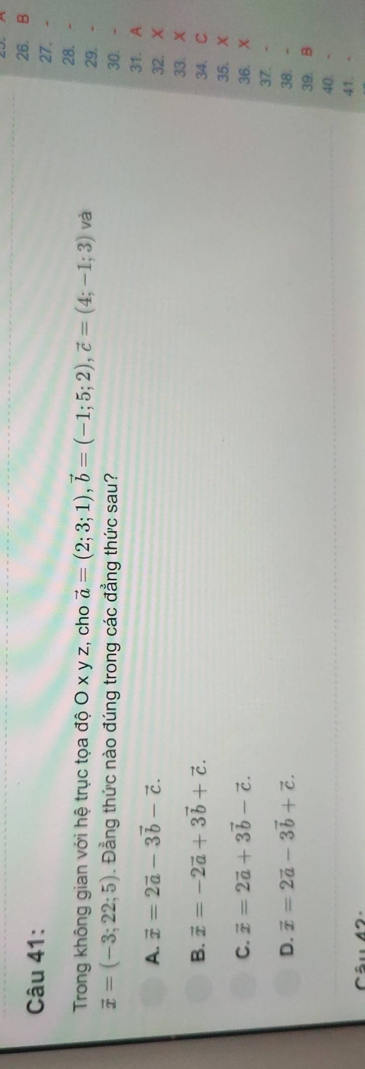 Trong không gian với hệ trục tọa độ O x y z, cho vector a=(2;3;1), vector b=(-1;5;2), vector c=(4;-1;3) và 29. 、
vector x=(-3;22;5). Đẳng thức nào đúng trong các đẳng thức sau? 30.
31. A
A. vector x=2vector a-3vector b-vector c. 
32. X
33. X
B. vector x=-2vector a+3vector b+vector c. 34. C
35. X
C. vector x=2vector a+3vector b-vector c. 36. X
37. -
D. vector x=2vector a-3vector b+vector c. 38. -
39. B
40 -
41、 -