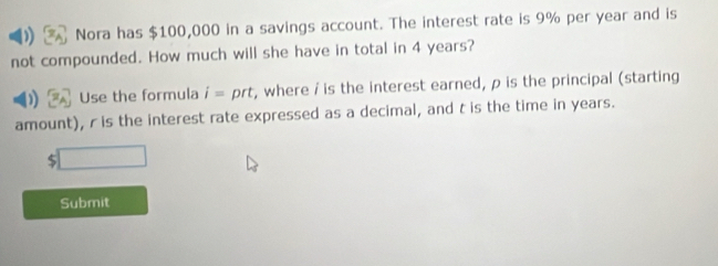 Nora has $100,000 in a savings account. The interest rate is 9% per year and is 
not compounded. How much will she have in total in 4 years? 
Use the formula i= prt, where / is the interest earned, p is the principal (starting 
amount), r is the interest rate expressed as a decimal, and t is the time in years.
$ ^circ 
Submit