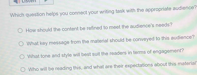 Listen 
Which question helps you connect your writing task with the appropriate audience? 
How should the content be refined to meet the audience's needs? 
What key message from the material should be conveyed to this audience? 
What tone and style will best suit the readers in terms of engagement? 
Who will be reading this, and what are their expectations about this material