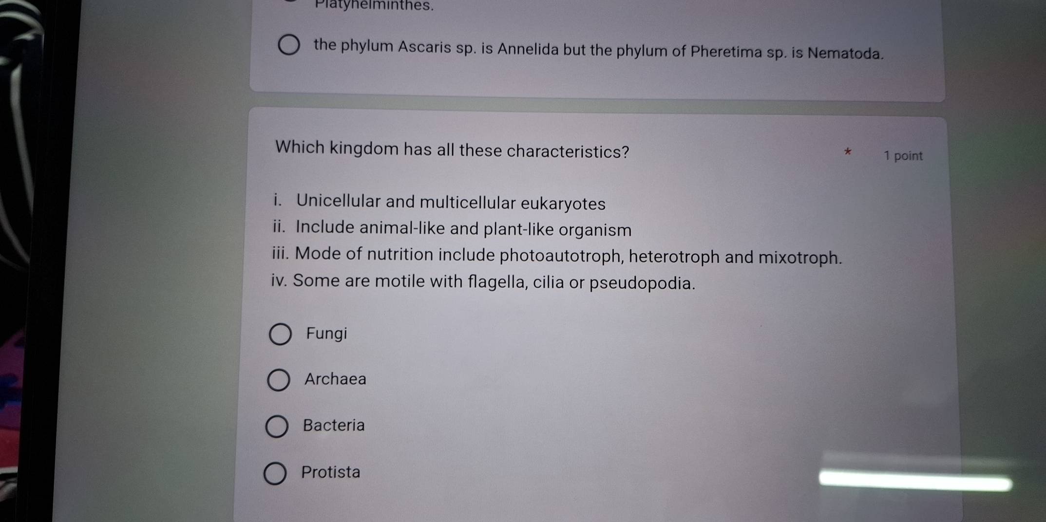 Platyhelminthes.
the phylum Ascaris sp. is Annelida but the phylum of Pheretima sp. is Nematoda.
Which kingdom has all these characteristics?
* 1 point
i. Unicellular and multicellular eukaryotes
ii. Include animal-like and plant-like organism
iii. Mode of nutrition include photoautotroph, heterotroph and mixotroph.
iv. Some are motile with flagella, cilia or pseudopodia.
Fungi
Archaea
Bacteria
Protista