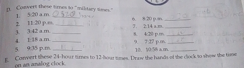 Convert these times to “military times.” 
1. 5:20 a.m._ 
6. 8:20 p.m_ 
2. 11:20 p.m, _7. 2:14 a.m._ 
3. 3:42 a.m. 
8. 
4. 1:18 a.m. _ 4:20 p.m_ 
9. 7:27
5. 9:35 p.m. __1 10. 10:58 p.m. a..m.__ 
E. Convert these 24-hour times to 12-hour times. Draw the hands of the clock to show the time 
on an analog clock.