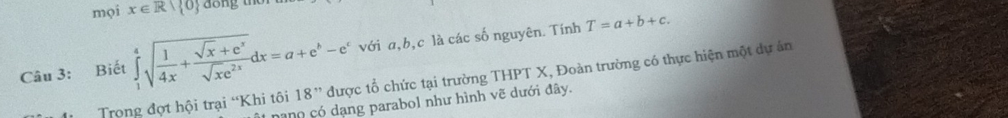 mọi x∈ R| 0 dong the
Câu 3: Biết ∈tlimits _1^(4sqrt(frac 1)4x)+ (sqrt(x)+e^x)/sqrt(x)e^(2x) dx=a+e^b-e^c với a, b, c là các số nguyên. Tính T=a+b+c. 
Trong đợt hội trại “Khi tôi 18 ” được tổ chức tại trường THPT X, Đoàn trường có thực hiện một dự án
* nano có dạng parabol như hình vẽ dưới đây.