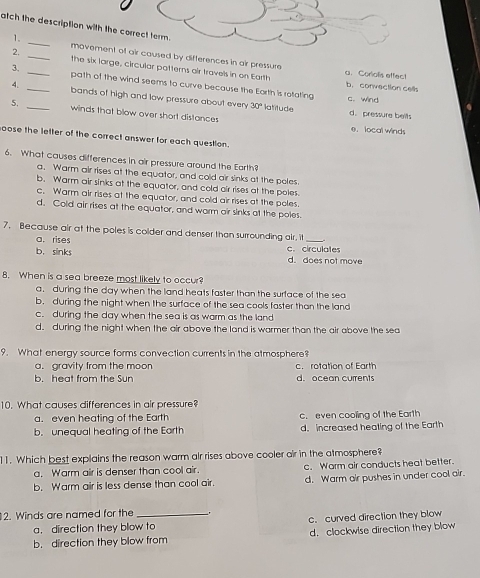 atch the descript
1. _movement of air caused by differences in air pressure
2. _the six large, circular patterns air travels in on Earth a.Corialis effect
3. _path of the wind seems to curve because the Eorth is rotating
b. convection cells
4. _bands of high and low pressure about every 30°
c. wind
5. _winds that blow over short distances
latitude d. pressure belts
e. local winds
oose the letter of the correct answer for each question.
6. What causes differences in air pressure around the Earth?
a. Warm air rises at the equator, and cold air sinks at the poles.
b. Warm air sinks at the equator, and cold oir rises at the poles.
c. Warm air rises at the equator, and cold air rises at the poles.
d. Cold air rises at the equator, and warm oir sinks at the poles
7. Because air at the poles is colder and denser than surrounding air. i
a. rises
_
b. sinks c. circulates d.does not move
8. When is a sea breeze most likely to occur?
a. during the day when the land heats faster than the surface of the sea
b. during the night when the surface of the sea cools faster than the land
c. during the day when the sea is as warm as the land
d. during the night when the air above the land is warmer than the air above the sea
9. What energy source forms convection currents in the atmosphere?
a. gravity from the moon c. rotation of Earth
b. heat from the Sun d. ocean currents
10. What causes differences in air pressure?
a. even heating of the Earth c. even cooling of the Earth
b. unequal heating of the Earth d. increased heating of the Earth
11. Which best explains the reason warm air rises above cooler air in the atmosphere?
a. Warm air is denser than cool air. c. Warm air conducts heat better.
b. Warm air is less dense than cool air. d. Warm air pushes in under cool air.
2. Winds are named for the __,
a. direction they blow to c. curved direction they blow
b. direction they blow from d. clockwise direction they blow