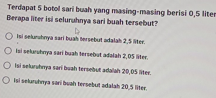 Terdapat 5 botol sari buah yang masing-masing berisi 0,5 liter
Berapa liter isi seluruhnya sari buah tersebut?
Isi seluruhnya sari buah tersebut adalah 2,5 liter.
Isi seluruhnya sari buah tersebut adalah 2,05 liter.
Isi seluruhnya sari buah tersebut adalah 20,05 liter.
Isi seluruhnya sari buah tersebut adalah 20,5 liter.