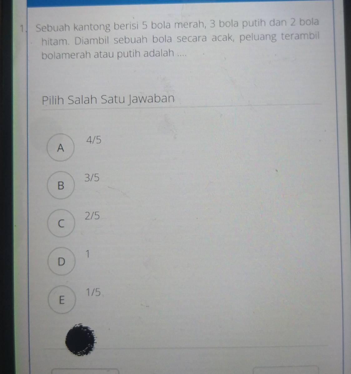 Sebuah kantong berisi 5 bola merah, 3 bola putih dan 2 bola
hitam. Diambil sebuah bola secara acak, peluang terambil
bolamerah atau putih adalah ....
Pilih Salah Satu Jawaban
4/5
A
3/5
B
2/5
C
1
D
1/5
E