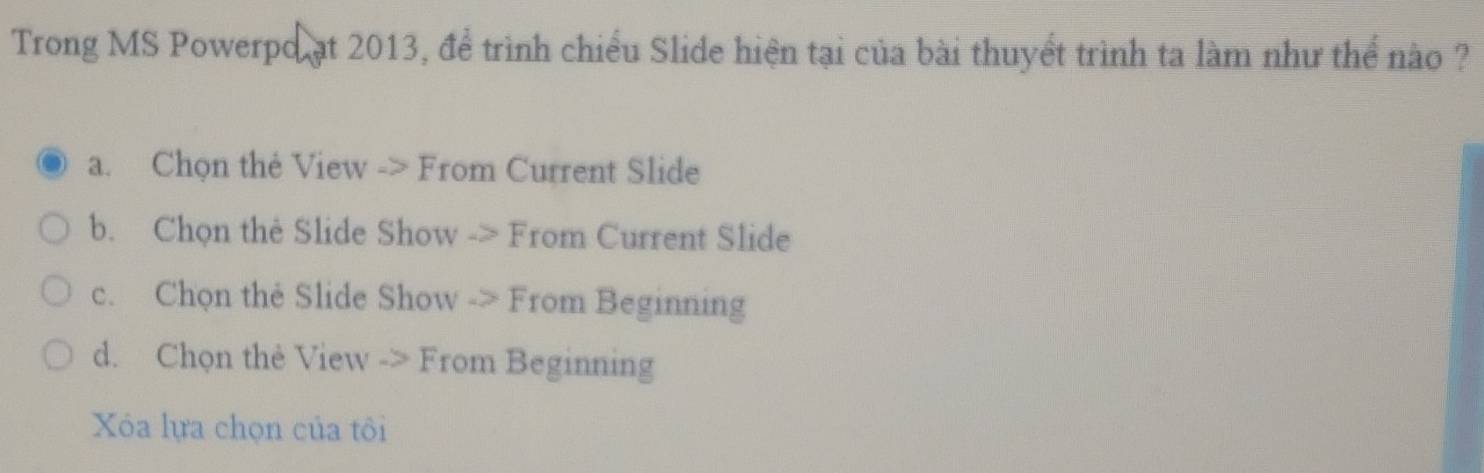 Trong MS Powerpo ạt 2013, để trình chiều Slide hiện tại của bài thuyết trình ta làm như thể nào ?
a. Chọn thẻ View -> From Current Slide
b. Chọn thè Slide Show -> From Current Slide
c. Chọn the Slide Show -> From Beginning
d. Chọn thẻ View -> From Beginning
Xóa lựa chọn của tôi