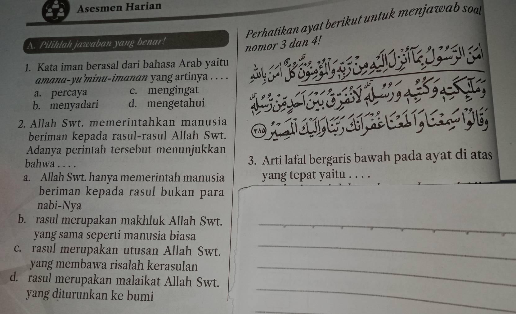 Asesmen Harian
Perhatikan ayat berikut untuk menjawab soal
A. Pilihlah jawaban yang benar!
nomor 3 dan 4!
1. Kata iman berasal dari bahasa Arab yaitu
amana-yu’minu-imanan yang artinya . . . .
a. percaya c. mengingat
b. menyadari d. mengetahui
2. Allah Swt. memerintahkan manusia
beriman kepada rasul-rasul Allah Swt.
Adanya perintah tersebut menunjukkan
bahwa . . . . 3. Arti lafal bergaris bawah pada ayat di atas
a. Allah Swt. hanya memerintah manusia yang tepat yaitu . . . .
beriman kepada rasul bukan para
nabi-Nya
b. rasul merupakan makhluk Allah Swt._
yang sama seperti manusia biasa
c. rasul merupakan utusan Allah Swt.
_
yang membawa risalah kerasulan_
d. rasul merupakan malaikat Allah Swt.
yang diturunkan ke bumi
_
_