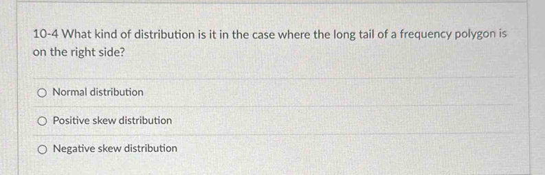 10-4 What kind of distribution is it in the case where the long tail of a frequency polygon is
on the right side?
Normal distribution
Positive skew distribution
Negative skew distribution