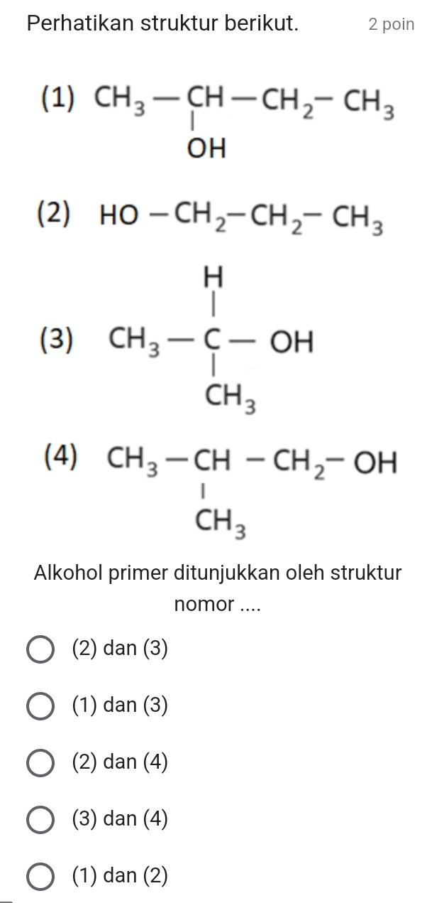 Perhatikan struktur berikut. 2 poin
(1)
beginarrayr CH_3-CH-CH_2-CH_3 OHendarray
(2) HO-CH_2-CH_2-CH_3
(3) CH_3-beginarrayr H C-OH CH_3endarray
(4)
beginarrayr CH_3-CH-CH_2-OH CH_3endarray
Alkohol primer ditunjukkan oleh struktur
nomor ....
(2) dan (3)
(1) dan (3)
(2) dan (4)
(3) dan (4)
(1) dan (2)