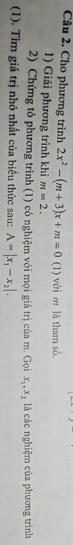 Cho phương trình 2x^2-(m+3)x+m=0 (1) với m là tham số. 
1) Giải phương trình khi m=2. 
2) Chứng tỏ phương trình (1) có nghiệm với mọi giá trị của m. Gọi x_1, x_2 là các nghiệm của phương trình 
(1). Tìm giá trị nhỏ nhất của biểu thức sau: A=|x_1-x_2|.