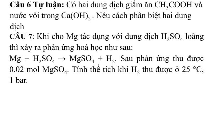 Tự luận: Có hai dung dịch giấm ăn CH_3COOH và 
nước vôi trong Ca(OH)_2. Nêu cách phân biệt hai dung 
dịch 
CÂU 7: Khi cho Mg tác dụng với dung dịch H_2SO_4 loãng 
thì xảy ra phản ứng hoá học như sau:
Mg+H_2SO_4to MgSO_4+H_2. Sau phản ứng thu được
0,02 mol MgSO_4. Tính thể tích khí H_2 thu được ở 25°C, 
1 bar.