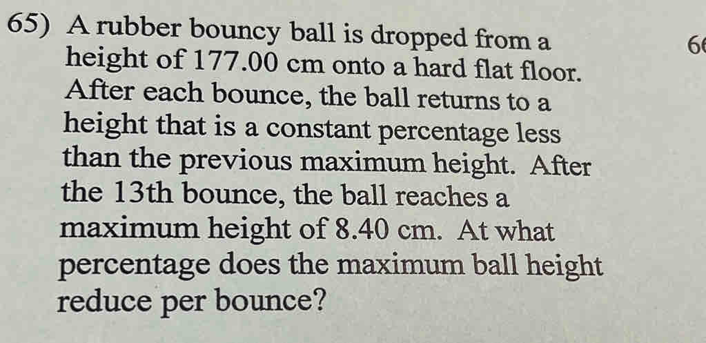 A rubber bouncy ball is dropped from a
6
height of 177.00 cm onto a hard flat floor. 
After each bounce, the ball returns to a 
height that is a constant percentage less 
than the previous maximum height. After 
the 13th bounce, the ball reaches a 
maximum height of 8.40 cm. At what 
percentage does the maximum ball height 
reduce per bounce?