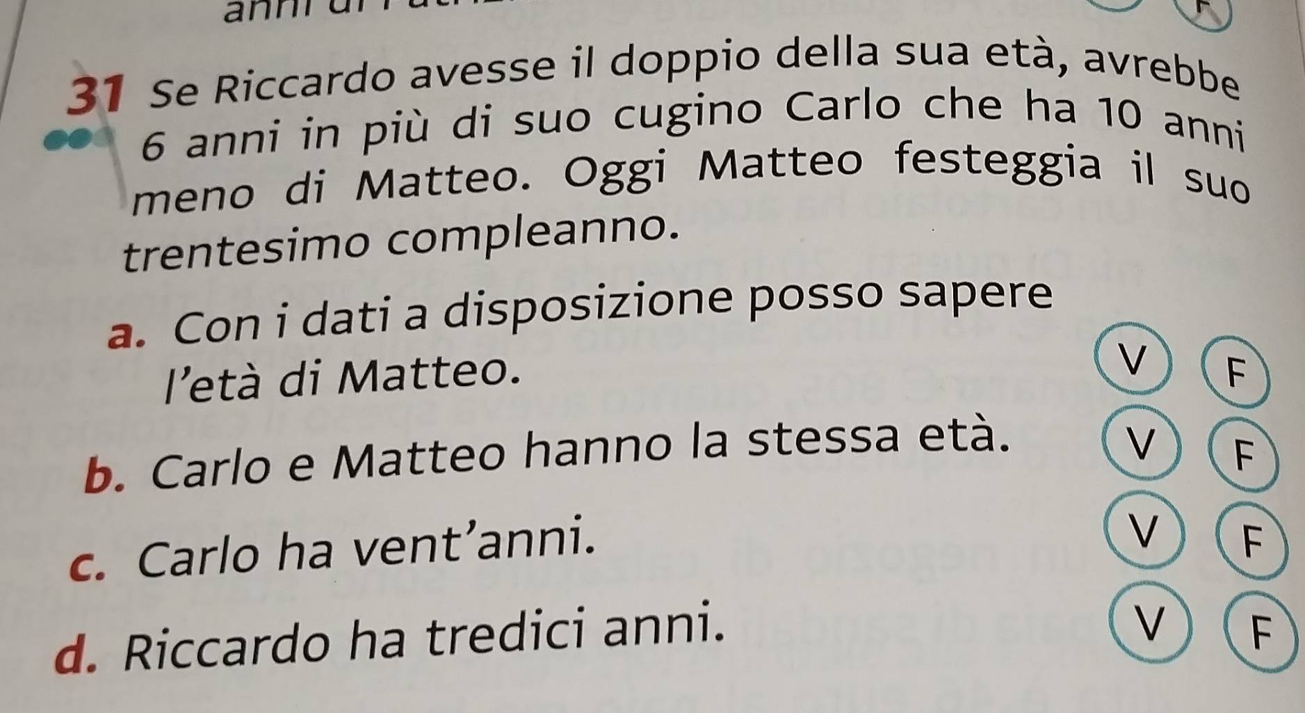 Se Riccardo avesse il doppio della sua età, avrebbe
6 anni in più di suo cugino Carlo che ha 10 anni
meno di Matteo. Oggi Matteo festeggia il suo
trentesimo compleanno.
a. Con i dati a disposizione posso sapere
V
l’età di Matteo. F
b. Carlo e Matteo hanno la stessa età.
V F
c. Carlo ha vent’anni.
V
F
V
d. Riccardo ha tredici anni. F