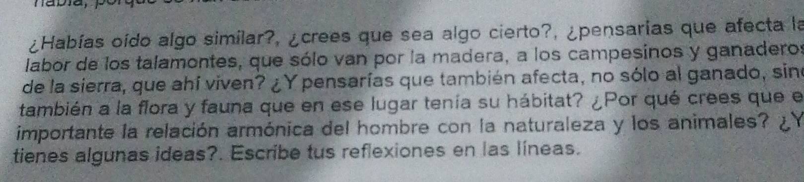 ¿Habías oído algo similar?, ¿crees que sea algo cierto?, ¿pensarias que afecta la 
labor de los talamontes, que sólo van por la madera, a los campesinos y ganaderos 
de la sierra, que ahí viven? ¿Y pensarías que también afecta, no sólo al ganado, sin 
también a la flora y fauna que en ese lugar tenía su hábitat? ¿Por qué crees que el 
importante la relación armónica del hombre con la naturaleza y los animales? 
tienes algunas ideas?. Escribe tus reflexiones en las líneas.