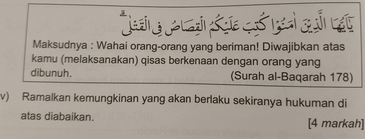 Maksudnya : Wahai orang-orang yang beriman! Diwajibkan atas 
kamu (melaksanakan) qisas berkenaan dengan orang yang 
dibunuh. (Surah al-Baqarah 178) 
v) Ramalkan kemungkinan yang akan berlaku sekiranya hukuman di 
atas diabaikan. 
[4 markah]