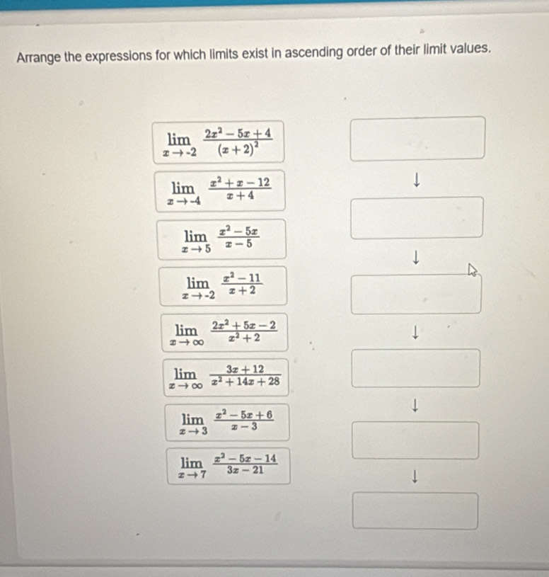 Arrange the expressions for which limits exist in ascending order of their limit values.
limlimits _xto -2frac 2x^2-5x+4(x+2)^2
limlimits _xto -4 (x^2+x-12)/x+4 
limlimits _xto 5 (x^2-5x)/x-5 
limlimits _xto -2 (x^2-11)/x+2 
limlimits _xto ∈fty  (2x^2+5x-2)/x^2+2 
limlimits _xto ∈fty  (3x+12)/x^2+14x+28 
limlimits _xto 3 (x^2-5x+6)/x-3 
limlimits _xto 7 (x^2-5x-14)/3x-21 