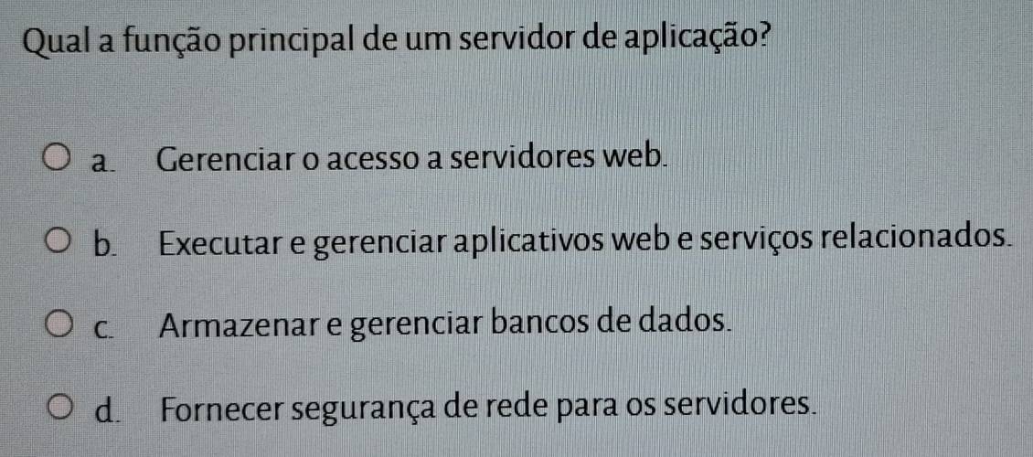 Qual a função principal de um servidor de aplicação?
a. Gerenciar o acesso a servidores web.
b. Executar e gerenciar aplicativos web e serviços relacionados.
c. Armazenar e gerenciar bancos de dados.
d. Fornecer segurança de rede para os servidores.