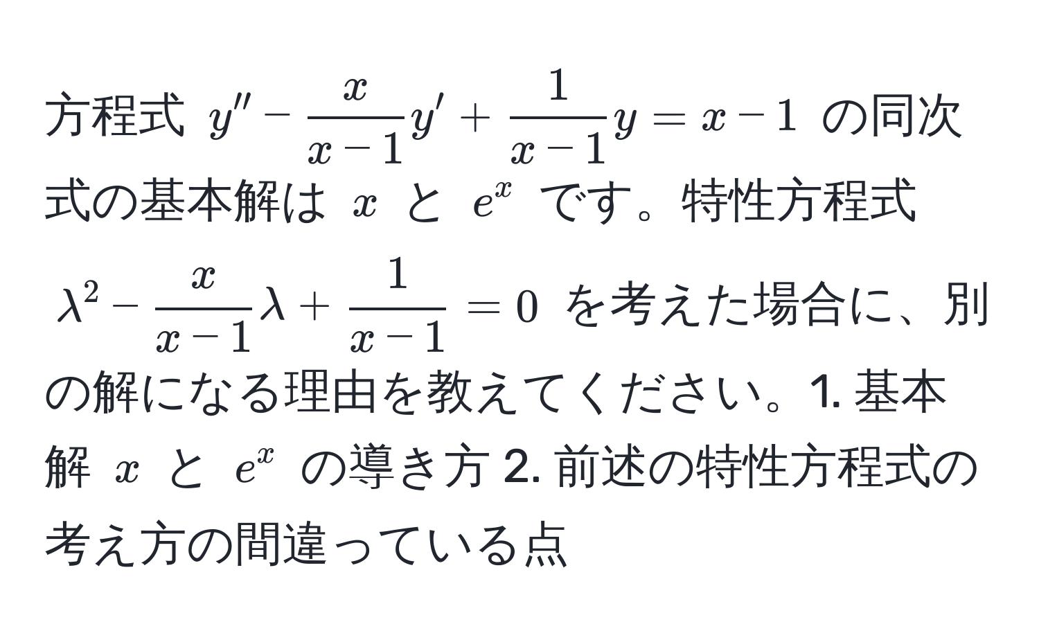 方程式 ( y'' -  x/x-1 y' +  1/x-1 y = x - 1 ) の同次式の基本解は ( x ) と ( e^(x ) です。特性方程式 ( lambda^2 - fracx)x-1lambda +  1/x-1  = 0 ) を考えた場合に、別の解になる理由を教えてください。1. 基本解 ( x ) と ( e^x ) の導き方 2. 前述の特性方程式の考え方の間違っている点