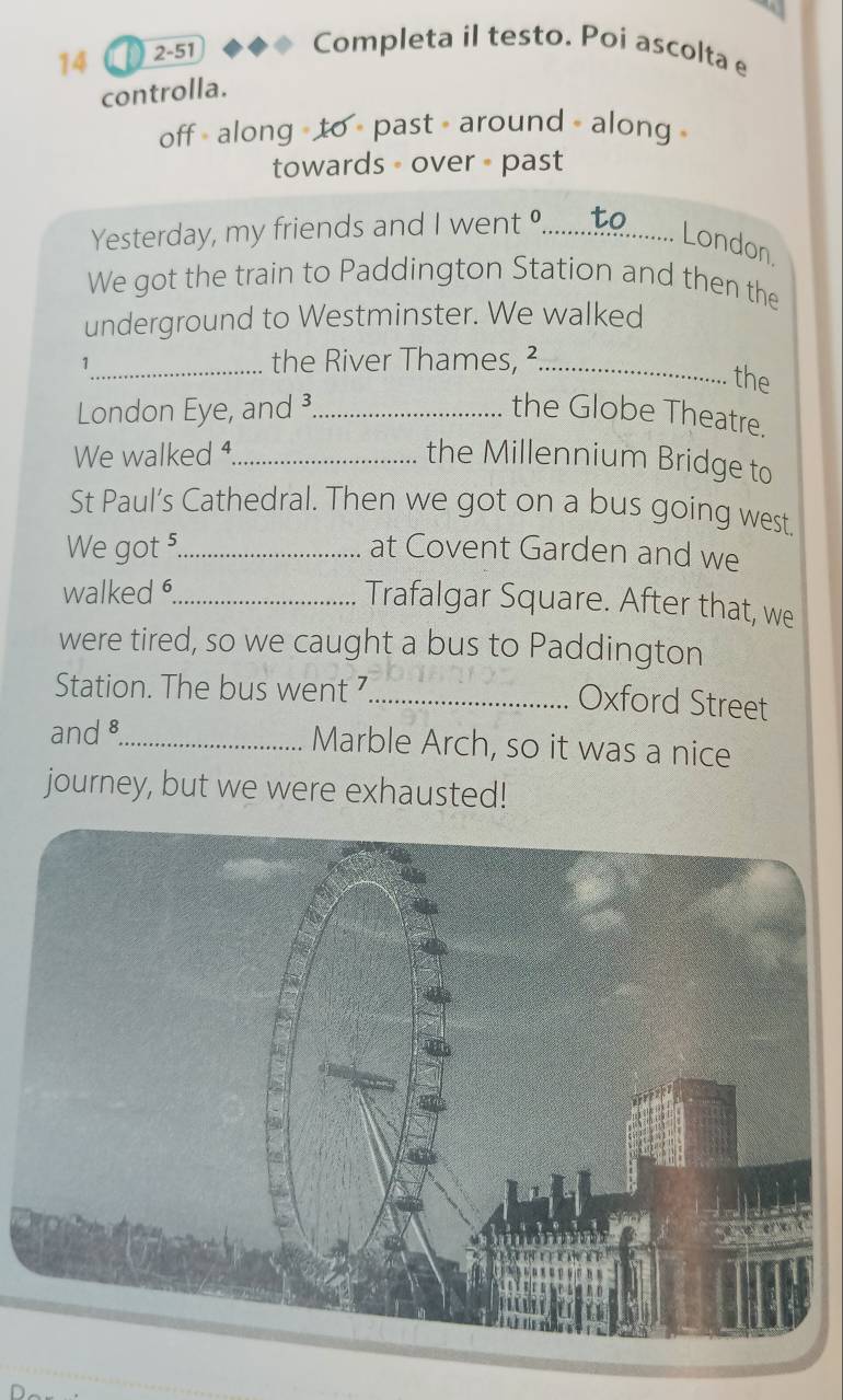 ao 2-51 

Completa il testo. Poi ascolta e 
controlla. 
off - along - to - past - around - along 
towards - over - past 
Yesterday, my friends and I went °....... to 
. London. 
We got the train to Paddington Station and then the 
underground to Westminster. We walked 
1_ the River Thames, ²_ 
the 
London Eye, and³_ the Globe Theatre. 
We walked ⁴_ the Millennium Bridge to 
St Paul’s Cathedral. Then we got on a bus going west 
We got 5._ at Covent Garden and we 
walked _ 
Trafalgar Square. After that, we 
were tired, so we caught a bus to Paddington 
Station. The bus went ⁷_ 
Oxford Street 
and8_ Marble Arch, so it was a nice 
journey, but we were exhausted!