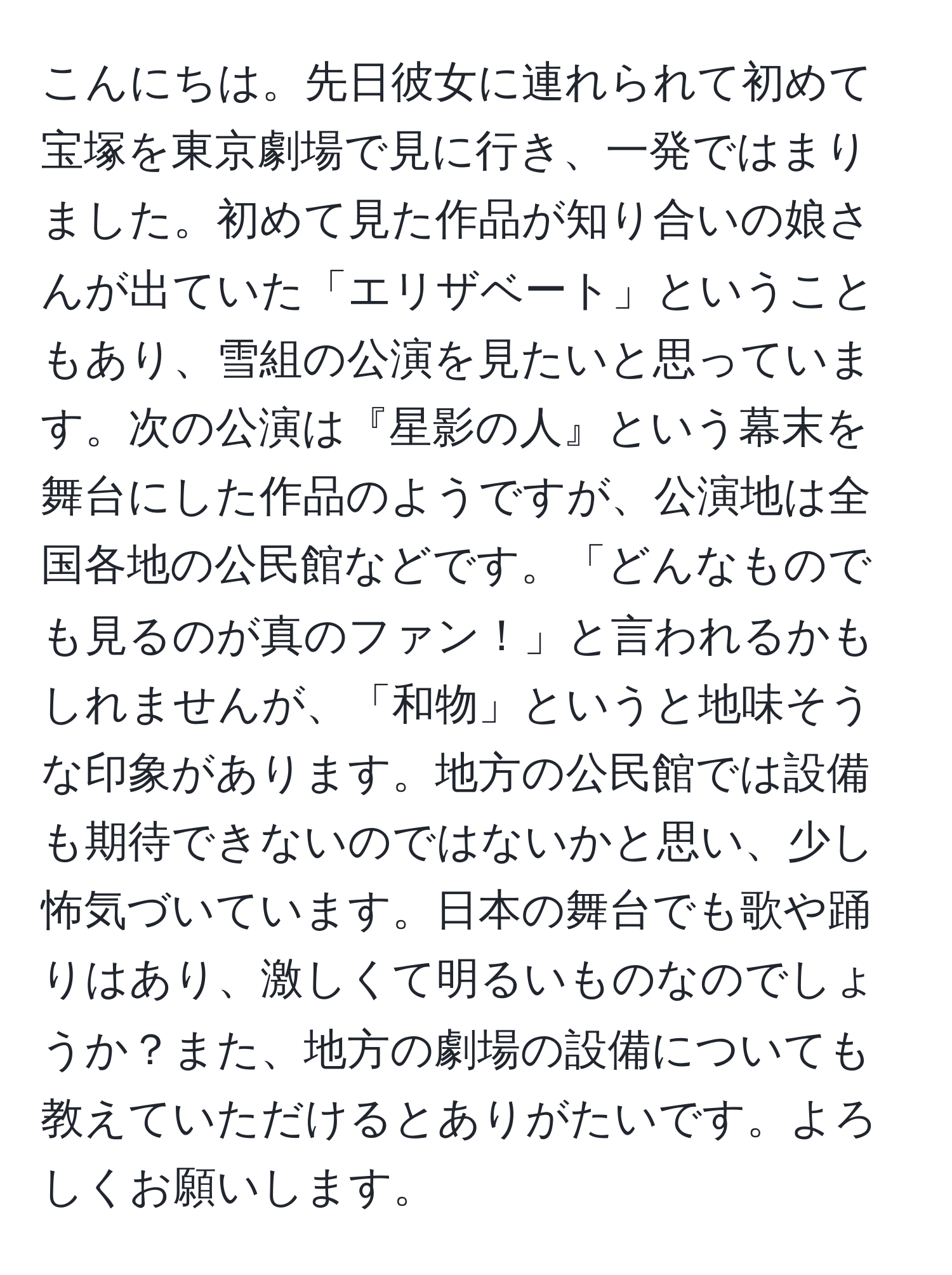 こんにちは。先日彼女に連れられて初めて宝塚を東京劇場で見に行き、一発ではまりました。初めて見た作品が知り合いの娘さんが出ていた「エリザベート」ということもあり、雪組の公演を見たいと思っています。次の公演は『星影の人』という幕末を舞台にした作品のようですが、公演地は全国各地の公民館などです。「どんなものでも見るのが真のファン！」と言われるかもしれませんが、「和物」というと地味そうな印象があります。地方の公民館では設備も期待できないのではないかと思い、少し怖気づいています。日本の舞台でも歌や踊りはあり、激しくて明るいものなのでしょうか？また、地方の劇場の設備についても教えていただけるとありがたいです。よろしくお願いします。