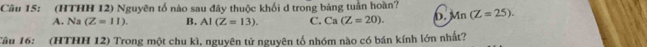 (HTHH 12) Nguyên tố nào sau đây thuộc khối d trong bảng tuần hoàn? Mn(Z=25).
A. Na (Z=11). B. AI(Z=13). C. Ca(Z=20). b.
Câu 16: (HTHH 12) Trong một chu kì, nguyên tử nguyên tổ nhóm nào có bán kính lớn nhất?