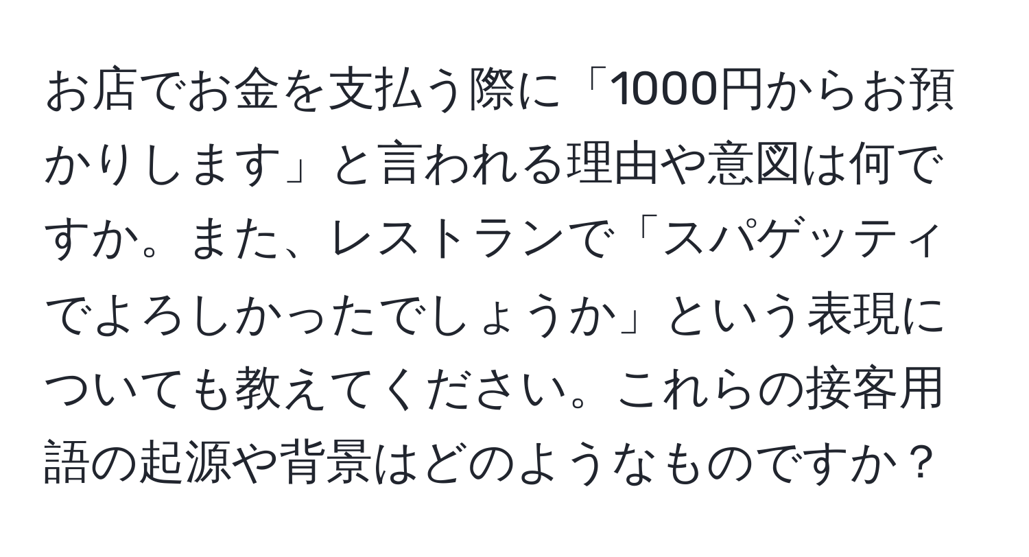 お店でお金を支払う際に「1000円からお預かりします」と言われる理由や意図は何ですか。また、レストランで「スパゲッティでよろしかったでしょうか」という表現についても教えてください。これらの接客用語の起源や背景はどのようなものですか？