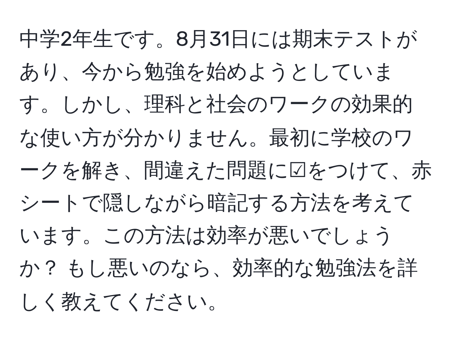 中学2年生です。8月31日には期末テストがあり、今から勉強を始めようとしています。しかし、理科と社会のワークの効果的な使い方が分かりません。最初に学校のワークを解き、間違えた問題に☑️をつけて、赤シートで隠しながら暗記する方法を考えています。この方法は効率が悪いでしょうか？ もし悪いのなら、効率的な勉強法を詳しく教えてください。