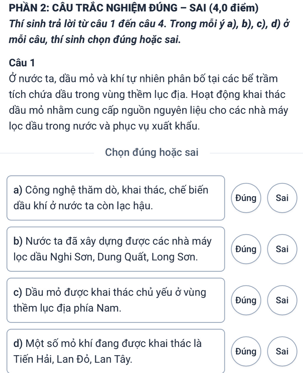 PHÀN 2: CÂU TRẢC NGHIỆM ĐÚNG - SAI (4, 0 điểm)
Thí sinh trả lời từ câu 1 đến câu 4. Trong mỗi ý a), b), c), d) ở
mỗi câu, thí sinh chọn đúng hoặc sai.
Câu 1
Ở nước ta, đầu mỏ và khí tự nhiên phân bố tại các bể trầm
tích chứa dầu trong vùng thềm lục địa. Hoạt động khai thác
đầu mỏ nhằm cung cấp nguồn nguyên liệu cho các nhà máy
lọc đầu trong nước và phục vụ xuất khẩu.
Chọn đúng hoặc sai
a) Công nghệ thăm dò, khai thác, chế biến
Đúng Sai
đầu khí ở nước ta còn lạc hậu.
b) Nước ta đã xây dựng được các nhà máy
Đúng Sai
lọc dầu Nghi Sơn, Dung Quất, Long Sơn.
c) Dầu mỏ được khai thác chủ yếu ở vùng
Đúng Sai
thềm lục địa phía Nam.
d) Một số mỏ khí đang được khai thác là
Đúng Sai
Tiến Hải, Lan Đỏ, Lan Tây.