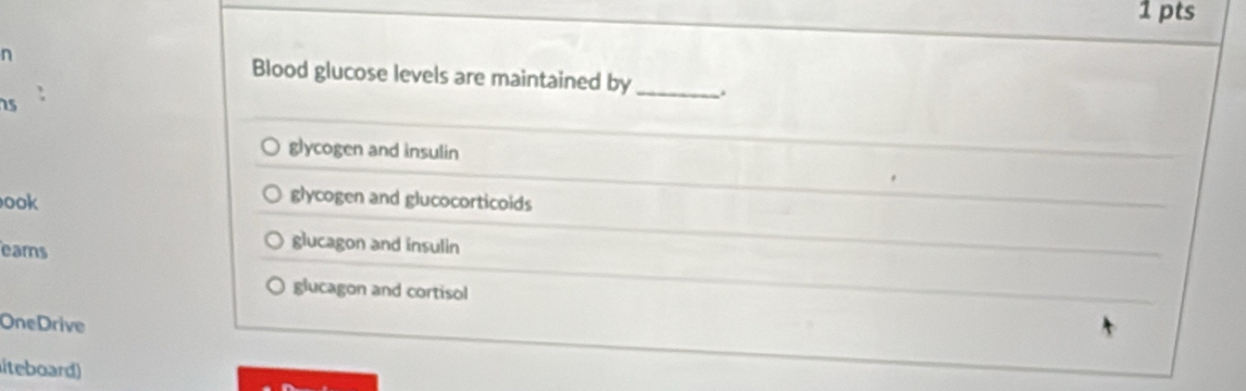 Blood glucose levels are maintained by_ .
s
glycogen and insulin
ook
glycogen and glucocorticoids
eams
glucagon and insulin
glucagon and cortisol
OneDrive
iteboard)