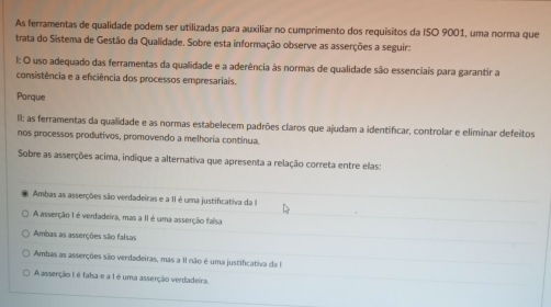 As ferramentas de qualidade podem ser utilizadas para auxiliar no cumprimento dos requisitos da ISO 9001, uma norma que
trata do Sistema de Gestão da Qualidade. Sobre esta informação observe as asserções a seguir:
1: O uso adequado das ferramentas da qualidade e a aderência às normas de qualidade são essenciais para garantir a
consistência e a efciência dos processos empresariais.
Porque
II: as ferramentas da quallidade e as normas estabelecem padrões claros que ajudam a identificar, controlar e eliminar defeitos
nos processos produtivos, promovendo a melhoría continua.
Sobre as asserções acima, indique a alternativa que apresenta a relação correta entre elas:
Ambas as asserções são verdadeiras e a II é uma justificativa da I
A asserção I é verdadeira, mas a II é uma asserção falsa
Ambas as asserções são falsas
Ambas as asserções são verdadeiras, mas a 11 não é uma justificativa da I
A asserção I é falsa e a I é uma asserção verdadeira.