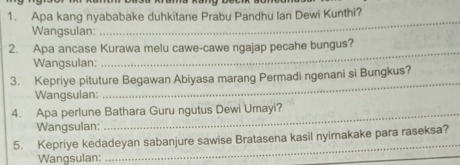 Apa kang nyababake duhkitane Prabu Pandhu Ian Dewi Kunthi? 
Wangsulan: 
_ 
2. Apa ancase Kurawa melu cawe-cawe ngajap pecahe bungus? 
Wangsulan: 
_ 
3. Kepriye pituture Begawan Abiyasa marang Permadi ngenani si Bungkus? 
Wangsulan: 
_ 
4. Apa perlune Bathara Guru ngutus Dewi Umayi? 
Wangsulan: 
_ 
5. Kepriye kedadeyan sabanjure sawise Bratasena kasil nyirnakake para raseksa? 
Wangsulan: 
_