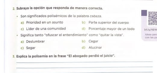 Subraya la opción que responda de manera correcta.
Son significados polisêmicos de la palabra cabeza.
a) Prioridad en un asunto b) Parte superior del cuerpo
c) Líder de una comunidad d Porcentaje mayor de un todo bitly/46W
Significa tanto "ofuscar el entendimiento' como 'quitar la vista". ideas par con las p
a) Deslumbrar b) Cegar
c) Segar d) Alucinar
3. Explica la polisemia en la frase “El abogado perdió el juicio'.
_
_
_