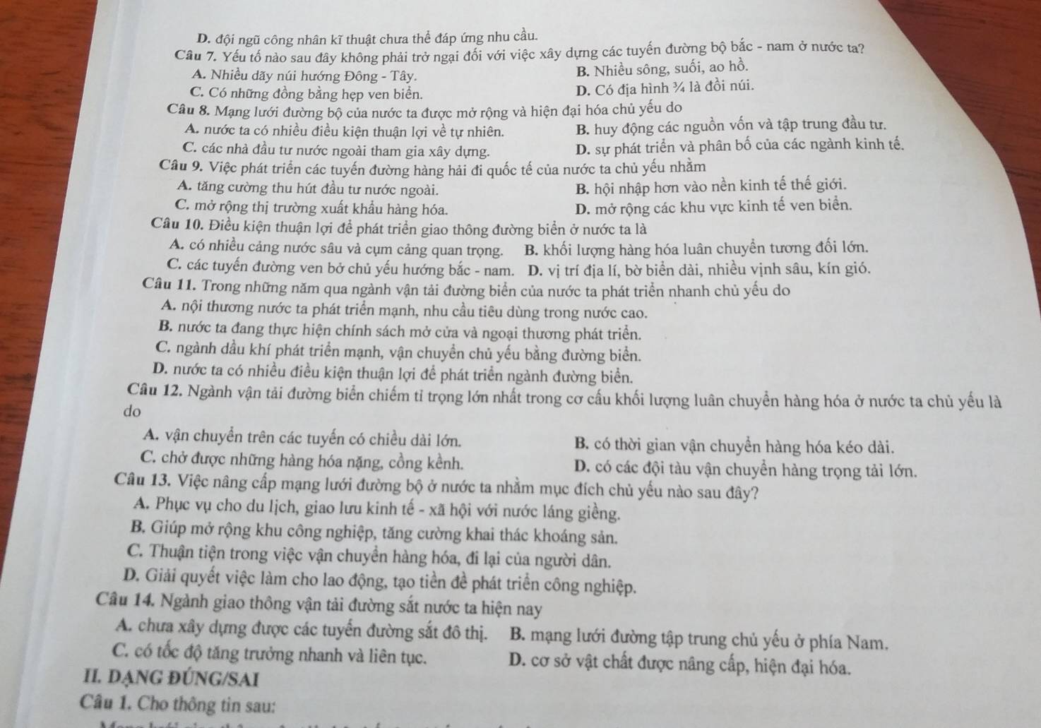 D. đội ngũ công nhân kĩ thuật chưa thể đáp ứng nhu cầu.
Câu 7. Yếu tố nào sau đây không phải trở ngại đổi với việc xây dựng các tuyến đường bộ bắc - nam ở nước ta?
A. Nhiều dãy núi hướng Đông - Tây.
B. Nhiều sông, suối, ao hồ.
C. Có những đồng bằng hẹp ven biển.
D. Có địa hình ¾ là đồi núi.
Câu 8. Mạng lưới đường bộ của nước ta được mở rộng và hiện đại hóa chủ yếu do
A. nước ta có nhiều điều kiện thuận lợi về tự nhiên. B. huy động các nguồn vốn và tập trung đầu tư.
C. các nhà đầu tư nước ngoài tham gia xây dựng. D. sự phát triển và phân bố của các ngành kinh tế.
Câu 9. Việc phát triển các tuyến đường hàng hải đi quốc tế của nước ta chủ yếu nhằm
A. tăng cường thu hút đầu tư nước ngoài.
B. hội nhập hơn vào nền kinh tế thế giới.
C. mở rộng thị trường xuất khẩu hàng hóa. D. mở rộng các khu vực kinh tế ven biển.
Câu 10. Điều kiện thuận lợi để phát triển giao thông đường biển ở nước ta là
A. có nhiều cảng nước sâu và cụm cảng quan trọng. B. khối lượng hàng hóa luân chuyển tương đối lớn.
C. các tuyến đường ven bở chủ yếu hướng bắc - nam. D. vị trí địa lí, bờ biển dài, nhiều vịnh sâu, kín gió.
Câu 11. Trong những năm qua ngành vận tải đường biển của nước ta phát triển nhanh chủ yếu do
A. nội thương nước ta phát triển mạnh, nhu cầu tiêu dùng trong nước cao.
B. nước ta đang thực hiện chính sách mở cửa và ngoại thương phát triển.
C. ngành dầu khí phát triển mạnh, vận chuyền chủ yếu bằng đường biển.
D. nước ta có nhiều điều kiện thuận lợi để phát triển ngành đường biển.
Câu 12. Ngành vận tải đường biển chiếm tỉ trọng lớn nhất trong cơ cấu khối lượng luân chuyển hàng hóa ở nước ta chủ yếu là
do
A. vận chuyển trên các tuyển có chiều dài lớn. B. có thời gian vận chuyển hàng hóa kéo dài.
C. chở được những hàng hóa nặng, cồng kềnh. D. có các đội tàu vận chuyền hàng trọng tải lớn.
Câu 13. Việc nâng cấp mạng lưới đường bộ ở nước ta nhằm mục đích chủ yếu nào sau đây?
A. Phục vụ cho du lịch, giao lưu kinh tế - xã hội với nước láng giềng.
B. Giúp mở rộng khu công nghiệp, tăng cường khai thác khoáng sản.
C. Thuận tiện trong việc vận chuyển hàng hóa, đi lại của người dân.
D. Giải quyết việc làm cho lao động, tạo tiền đề phát triển công nghiệp.
Câu 14. Ngành giao thông vận tải đường sắt nước ta hiện nay
A. chưa xây dựng được các tuyển đường sắt đô thị. B. mạng lưới đường tập trung chủ yếu ở phía Nam.
C. có tốc độ tăng trưởng nhanh và liên tục. D. cơ sở vật chất được nâng cấp, hiện đại hóa.
II. DẠNG ĐÚNG/SAI
Câu 1. Cho thông tin sau: