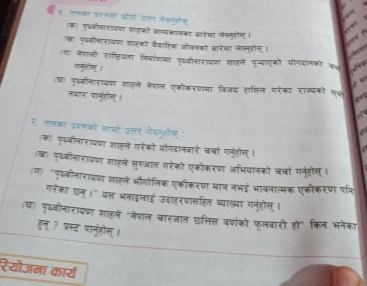 ९ॉ ललका प्ररनकों दोटों उतर लेखनओोन : 
क) पु्वीनारायणा शाहको वाव्यकालका वारेमा लेगणुहोग । 
(ख) पकयीनारायणा साहको वैवाहिक जीवनको जरेमा लेकनुहोस् । 
ग) नैशाली राष्ट्रियता निषाणमा प्वीनारायणा शाहले पुव्याएको योगदानको क 
गन्ुही् । 
(घ) फकबीनारायण शाहले नेपाल एकीकरणमा विजध हासिल गरेका राज्यकों लक 
तथार पानुसल् । 
a 
२ तलका प्रशनको लामों उत्तर गेशनुओस् : 
(क) पृववीनारायधा शाहले गरेको योगदानवारे चचां गनुहोस् । 
(ख) पृ्वीनारायण शाहले सहुआत गरेको एकीकरण अभियानको चचां गनुंहोस् । 
(ग) "पृय्वीनारायण शाहले भौगोलिक एकीकरण भा् नभई भावनात्मक एकीकरण पकि 
गरेका छन् ।" यत्त भनाइलाई उदाहरणासहित व्याख्या गनुंहोस् । 
(ध) पृख्वीनारायणा शाहले "नेपाल चारजात छत्तिस व्णंको फूलबारी हो" किन भनेका 
हन् ? प्रस्ट पानूहोस् । 
रेयोजना कार्य