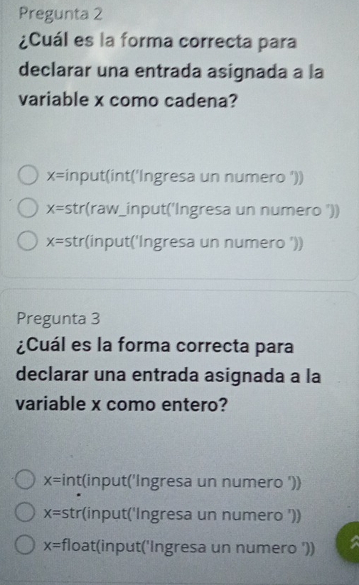 Pregunta 2
¿Cuál es la forma correcta para
declarar una entrada asignada a la
variable x como cadena?
x= input(int('Ingresa un numero '))
X= str(raw_input('Ingresa un numero '))
X= str(input('Ingresa un numero '))
Pregunta 3
¿Cuál es la forma correcta para
declarar una entrada asignada a la
variable x como entero?
x= int(input('Ingresa un numero '))
X= str(input('Ingresa un numero '))
x= float(input('Ingresa un numero '))