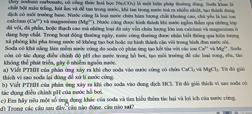 (hay sodium carbonate, có công thức hoá học Na_2CO_3) là một biện pháp thường dùng. Soda khan là
chất bột màu trắng, hút ẩm và dễ tan trong nước, khi tan trong nước toả ra nhiều nhiệt, tạo thành dung
dịch có môi trường base. Nước cứng là loại nước chứa hàm lượng chất khoáng cao, chủ yếu là hai ion
calcium (Ca^(2+)) và magnesium (Mg^(2+)) 0. Nước cứng được hình thành khi nước ngầm thẩm qua những lớp
đá vôi, đá phần, hoặc thạch cao mà những loại đá này vốn chứa lượng lớn ion calcium và magnesium ở
dạng hợp chất. Trong hoạt động thường ngày, nước cứng thường được nhận biết thông qua hiện tượng
xà phòng khi pha trong nước sẽ không tạo bọt hoặc sự hình thành cặn vôi trong bình đun nước sôi.
Soda có khả năng làm mềm nước cứng do soda có phản ứng tạo kết tủa với các ion Ca^(2+) và Mg^(2+). Soda
còn có tác dụng điều chỉnh độ pH cho nước trong hồ bơi, tạo môi trường để các loại rong, rêu, tảo
không thể phát triển, gây ô nhiễm nguồn nước.
a) Viết PTHH của phản ứng xảy ra khi cho soda vào nước cứng có chứa CaCl_2 và MgCl_2. Từ đó giải
thích vì sao soda lại dùng để xử lí nước cứng.
b) Viết PTHH của phản ứng xảy ra khi cho soda vào dung dịch HCl. Từ đó giải thích vì sao soda có
tác dụng điều chỉnh pH của nước hồ bơi.
c) Em hãy nêu một số ứng dụng khác của soda và tìm hiểu thêm tác hại và lợi ích của nước cứng.
d) Trong các câu sau đây. câu nào đúng. câu nào sai?